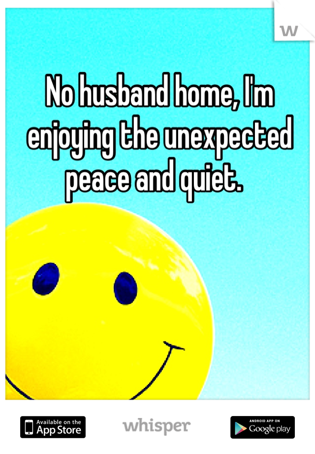 No husband home, I'm enjoying the unexpected peace and quiet.  