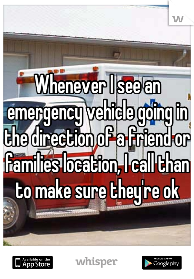 Whenever I see an emergency vehicle going in the direction of a friend or families location, I call than to make sure they're ok