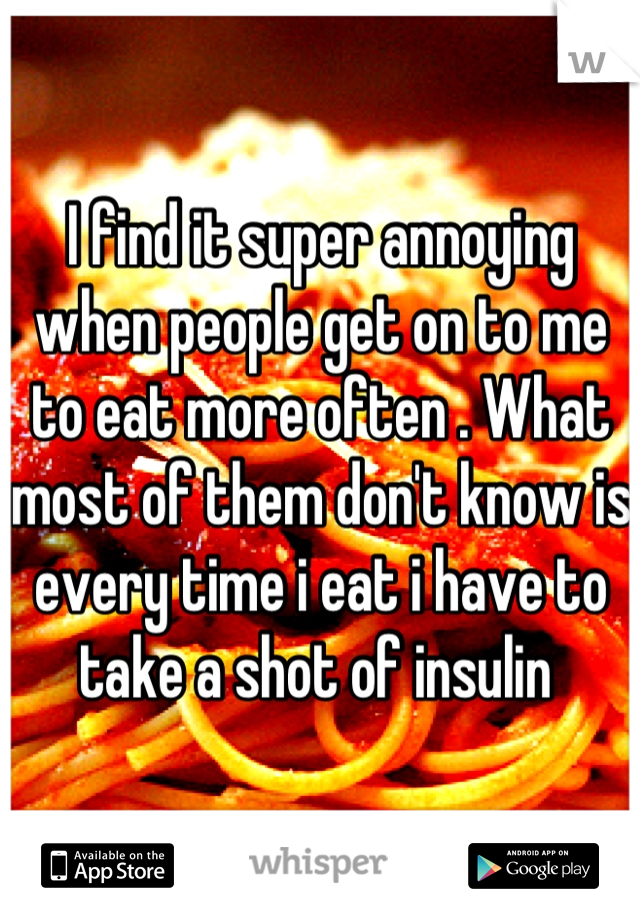 I find it super annoying when people get on to me to eat more often . What most of them don't know is every time i eat i have to take a shot of insulin 