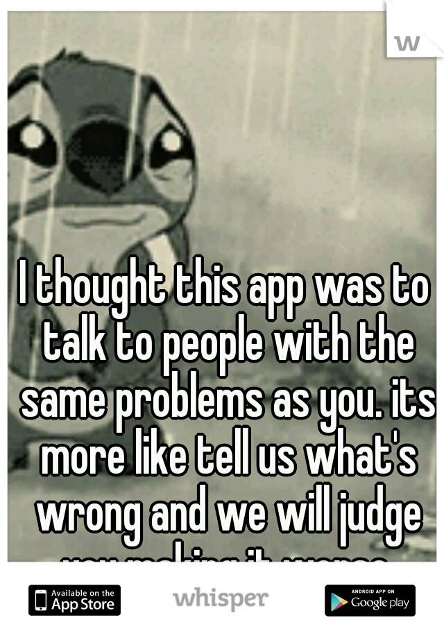I thought this app was to talk to people with the same problems as you. its more like tell us what's wrong and we will judge you making it worse.