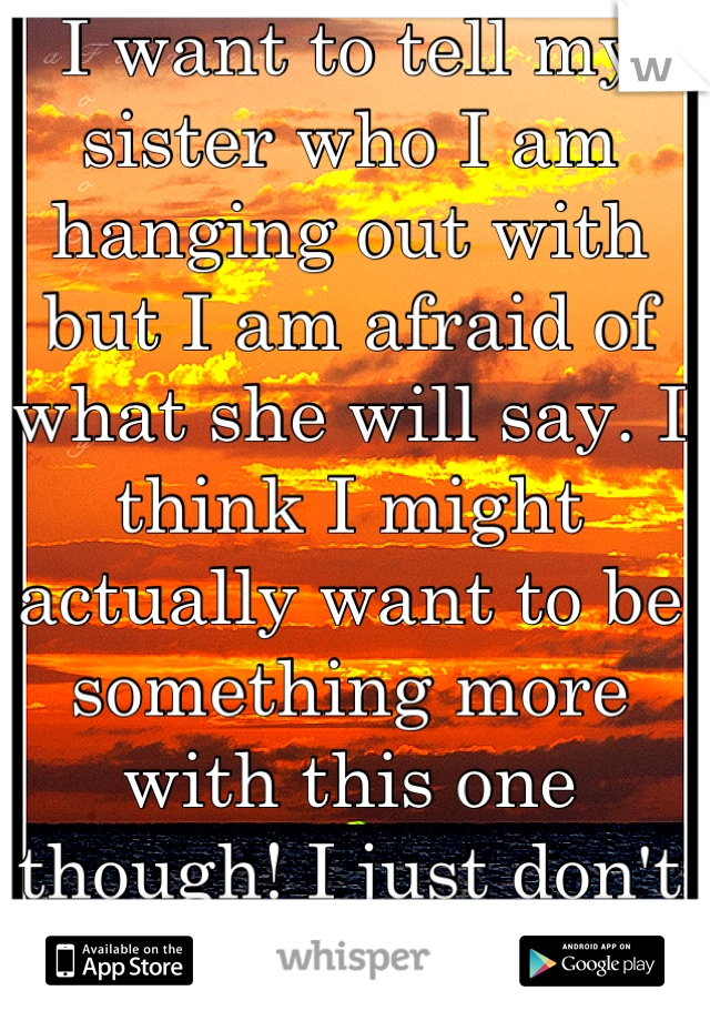 I want to tell my sister who I am hanging out with but I am afraid of what she will say. I think I might actually want to be something more with this one though! I just don't want her to be mad at me!