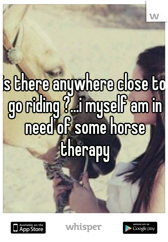 is there anywhere close to go riding ?...i myself am in need of some horse therapy