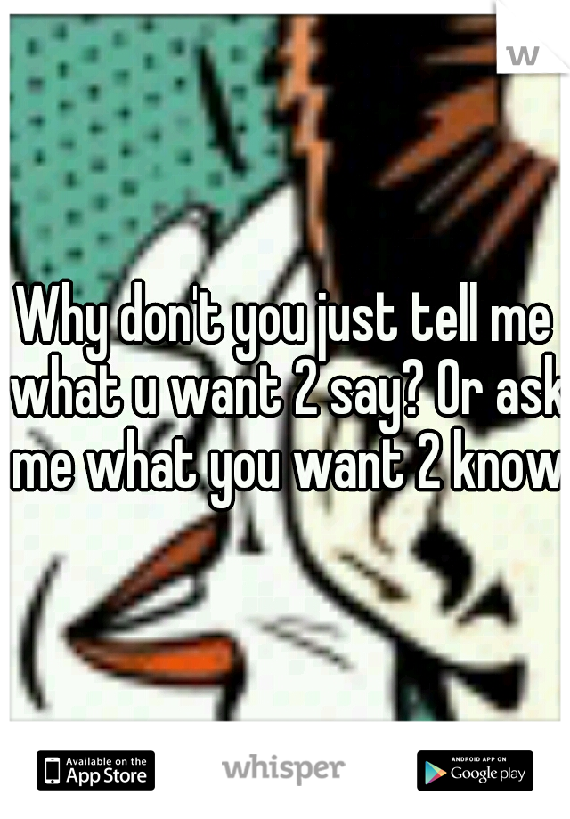 Why don't you just tell me what u want 2 say? Or ask me what you want 2 know?