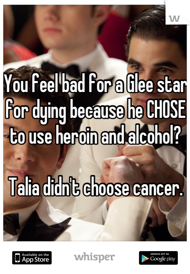You feel bad for a Glee star for dying because he CHOSE to use heroin and alcohol? 

Talia didn't choose cancer.