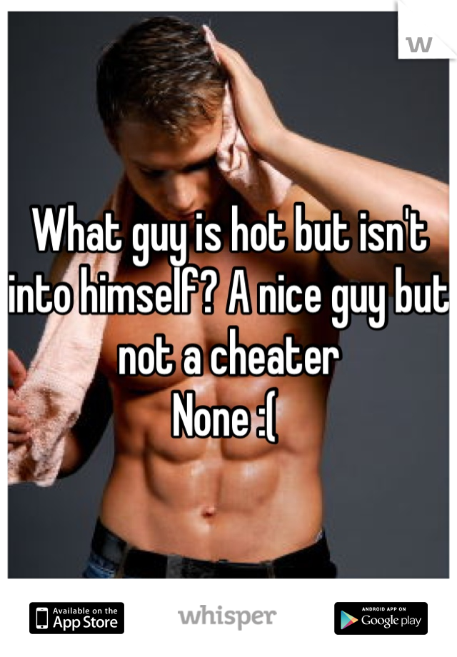 What guy is hot but isn't into himself? A nice guy but not a cheater
None :( 