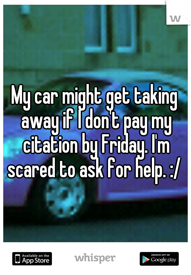 My car might get taking away if I don't pay my citation by Friday. I'm scared to ask for help. :/ 