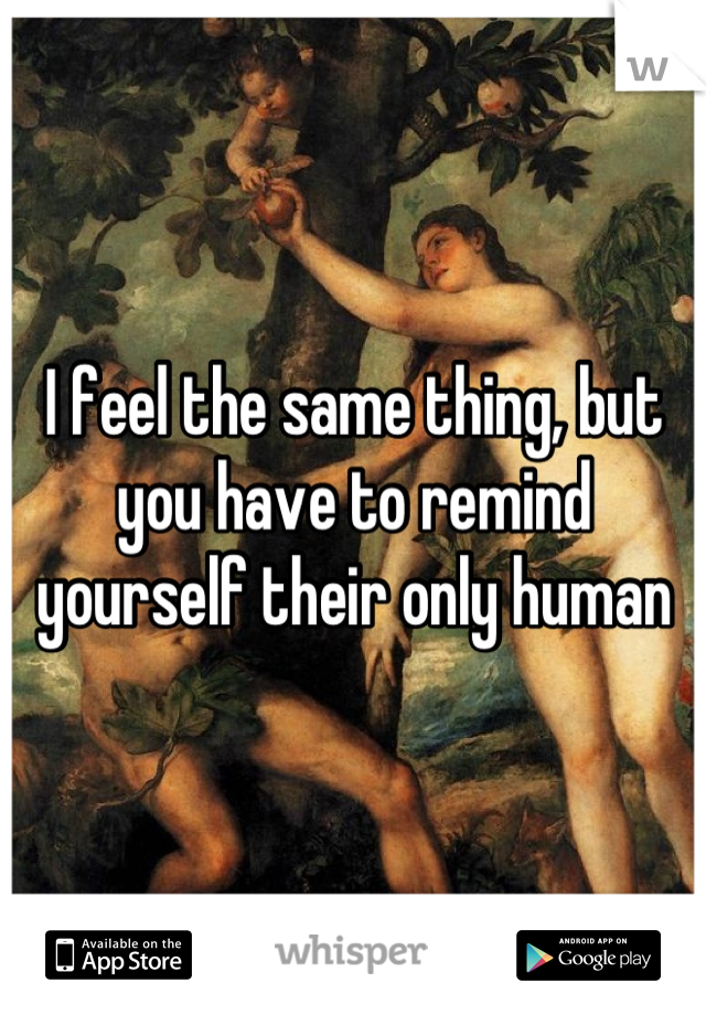 I feel the same thing, but you have to remind yourself their only human