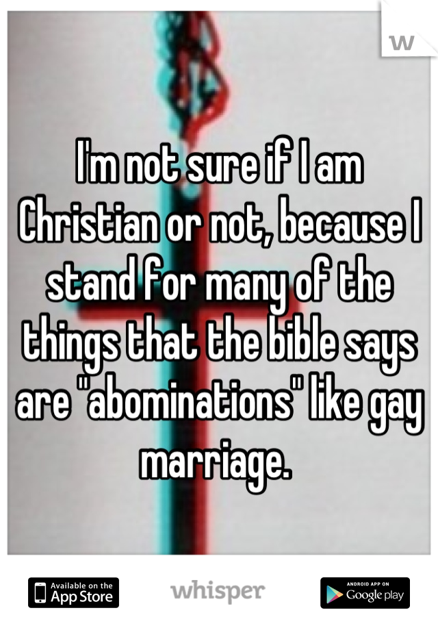 I'm not sure if I am Christian or not, because I stand for many of the things that the bible says are "abominations" like gay marriage. 