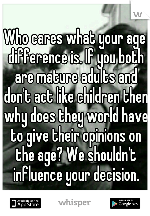 Who cares what your age difference is. If you both are mature adults and don't act like children then why does they world have to give their opinions on the age? We shouldn't influence your decision.