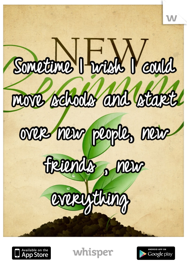 Sometime I wish I could move schools and start over new people, new friends , new everything 