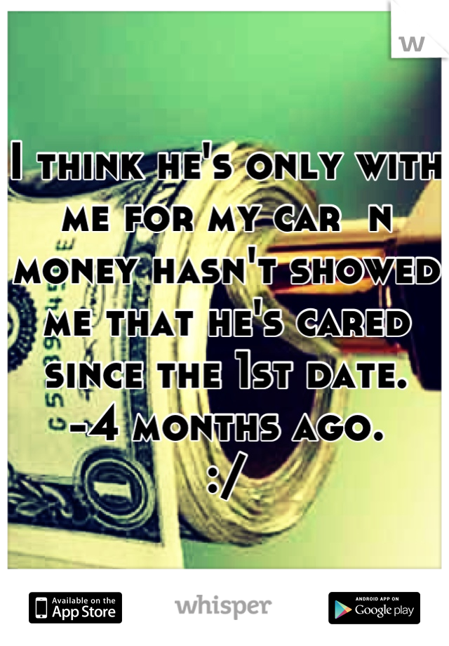 I think he's only with me for my car  n money hasn't showed me that he's cared since the 1st date. 
-4 months ago. 
:/