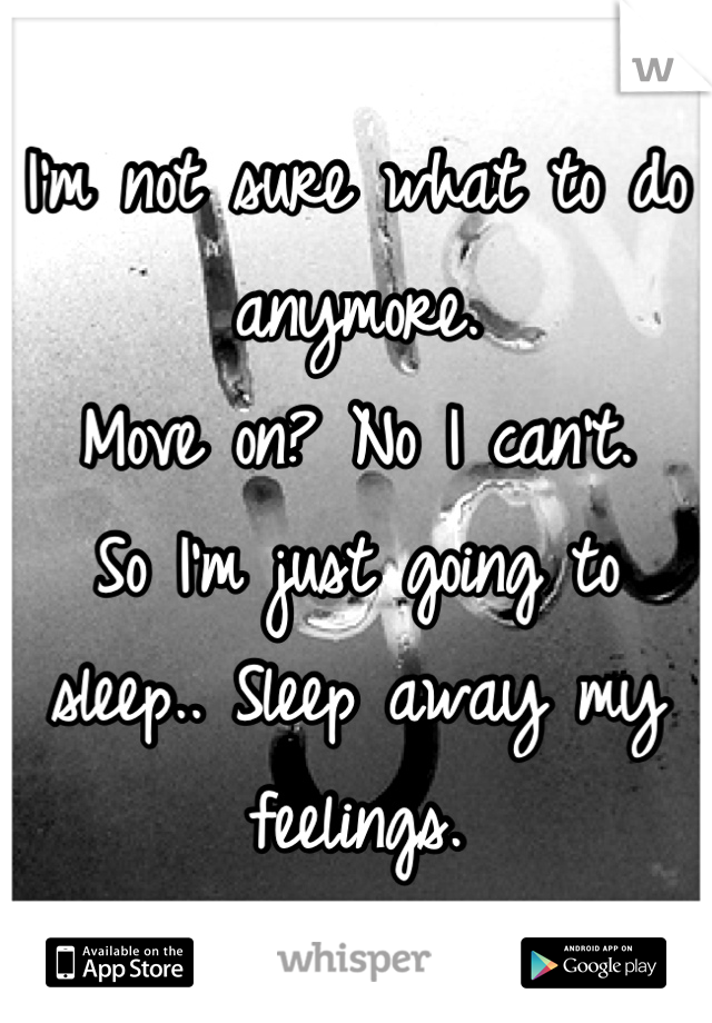 I'm not sure what to do anymore. 
Move on? No I can't.
So I'm just going to sleep.. Sleep away my feelings.