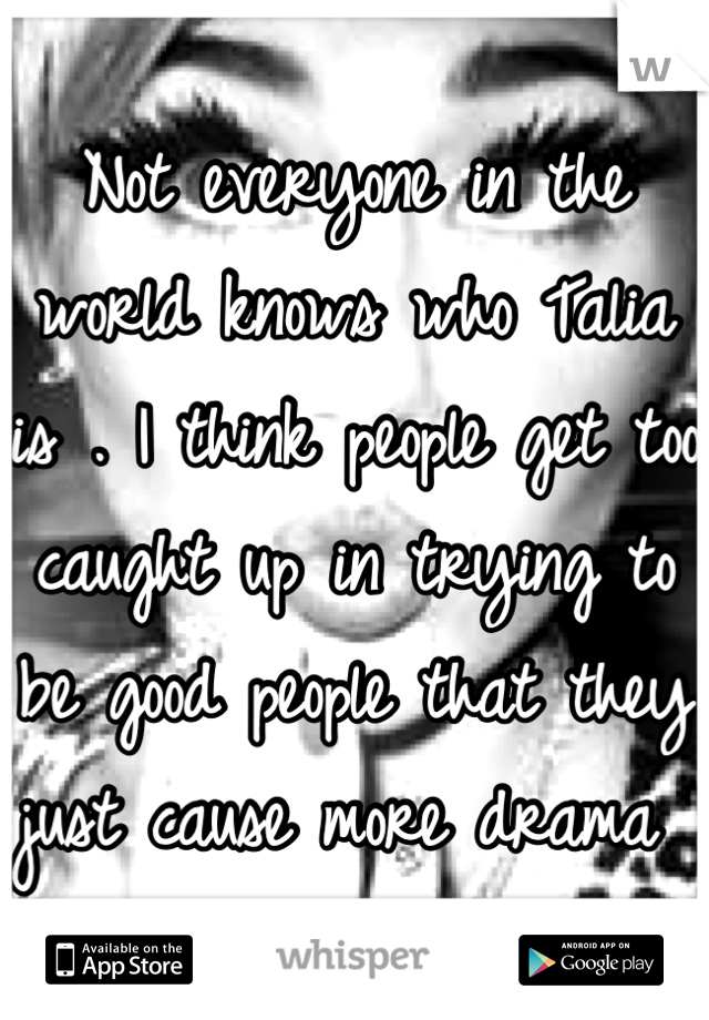 Not everyone in the world knows who Talia is . I think people get too caught up in trying to be good people that they just cause more drama 