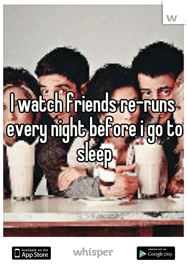 I watch friends re-runs every night before i go to sleep