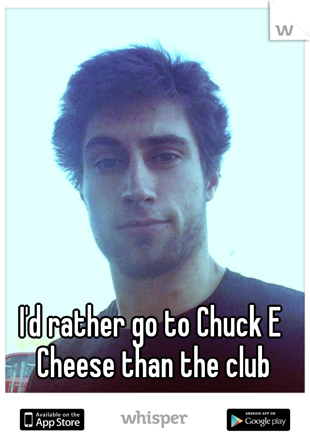 I'd rather go to Chuck E Cheese than the club