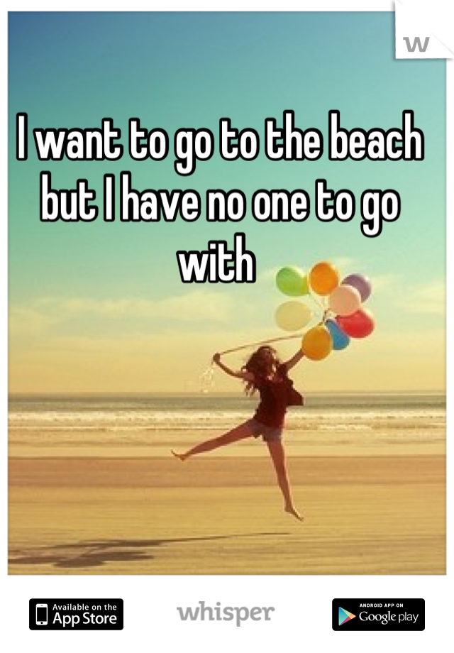 I want to go to the beach but I have no one to go with 