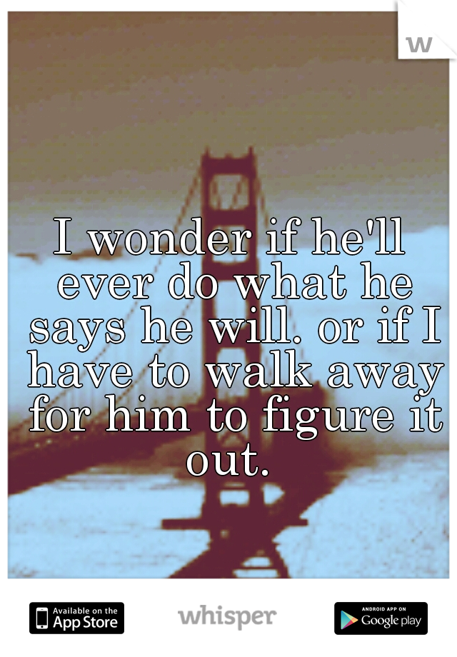 I wonder if he'll ever do what he says he will. or if I have to walk away for him to figure it out. 