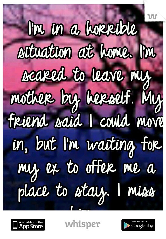 I'm in a horrible situation at home. I'm scared to leave my mother by herself. My friend said I could move in, but I'm waiting for my ex to offer me a place to stay. I miss him. 