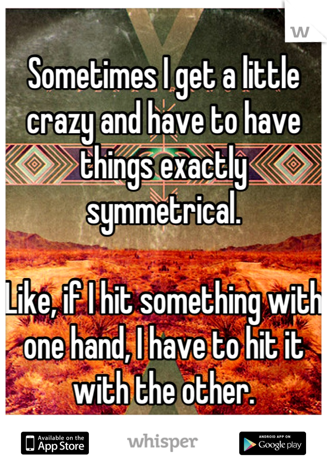 Sometimes I get a little crazy and have to have things exactly symmetrical. 

Like, if I hit something with one hand, I have to hit it with the other.