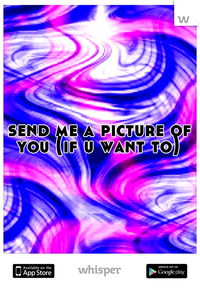 send me a picture of you (if u want to)
