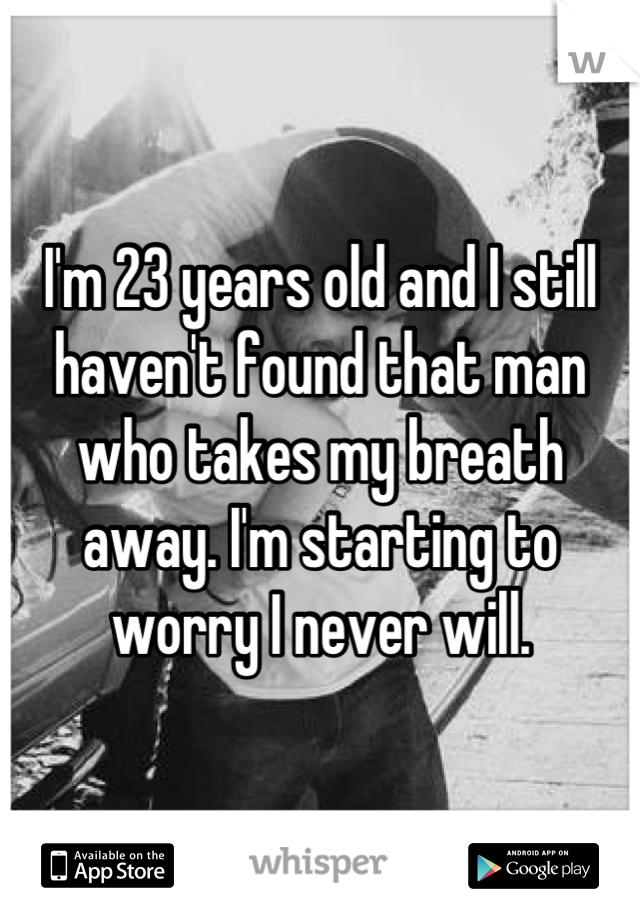 I'm 23 years old and I still haven't found that man who takes my breath away. I'm starting to worry I never will.