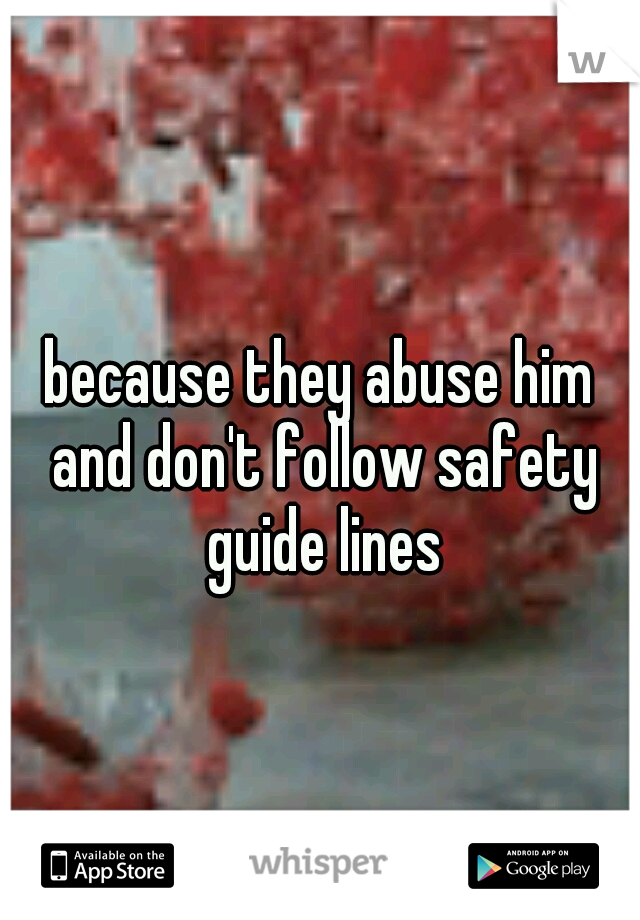 because they abuse him and don't follow safety guide lines