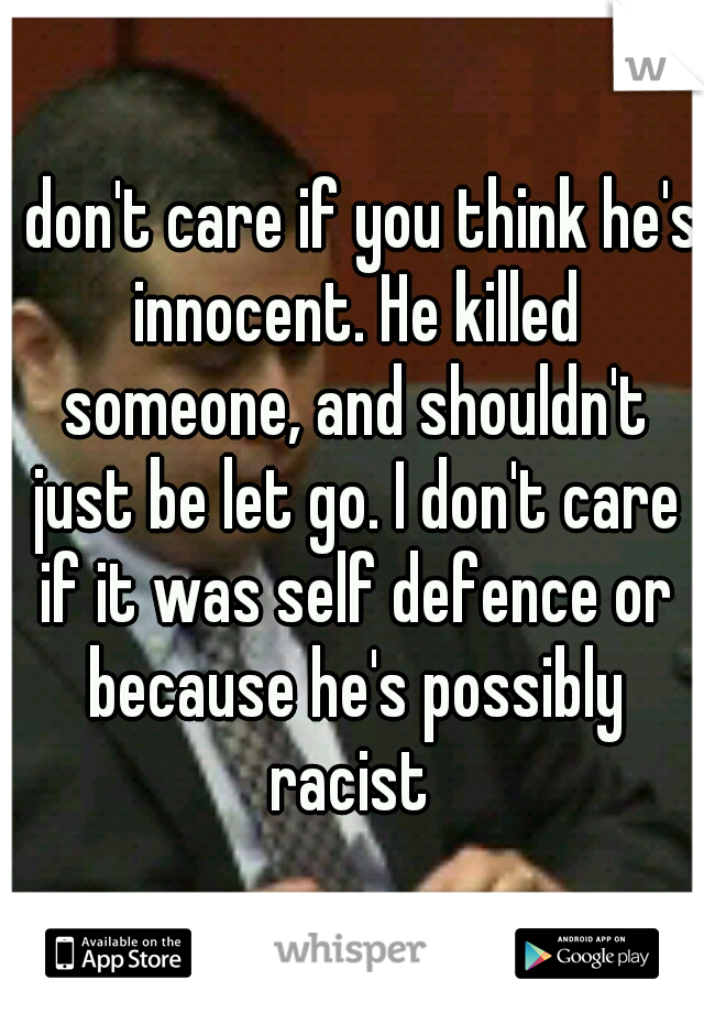 I don't care if you think he's innocent. He killed someone, and shouldn't just be let go. I don't care if it was self defence or because he's possibly racist 