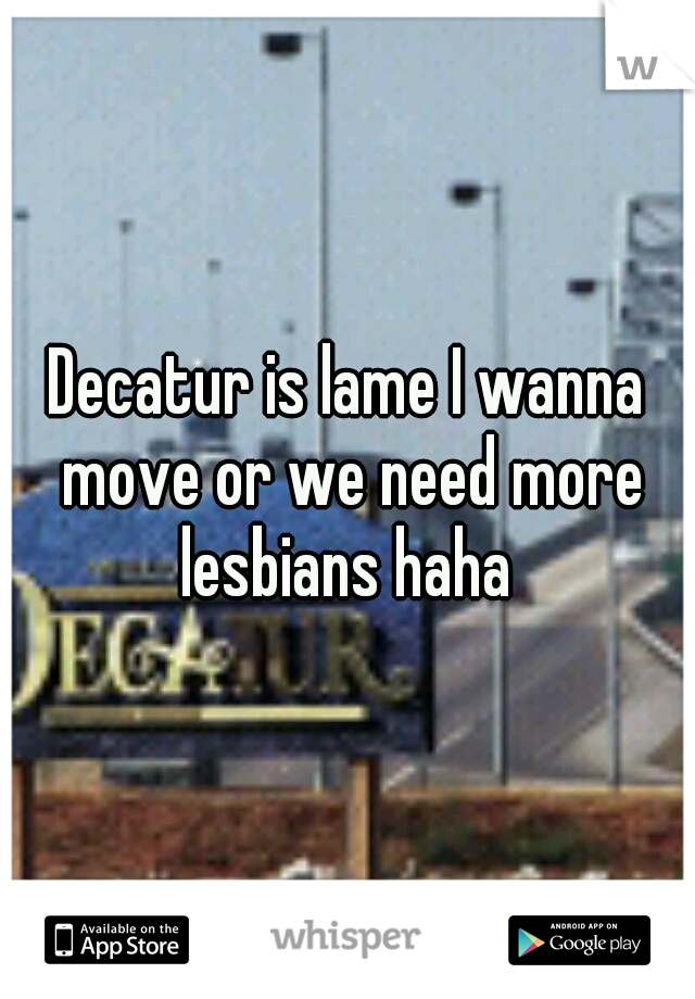 Decatur is lame I wanna move or we need more lesbians haha 