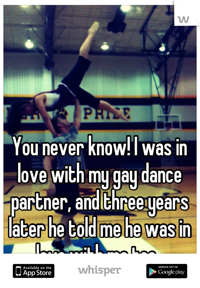 You never know! I was in love with my gay dance partner, and three years later he told me he was in love with me too. 