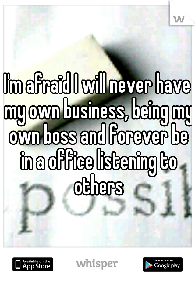I'm afraid I will never have my own business, being my own boss and forever be in a office listening to others