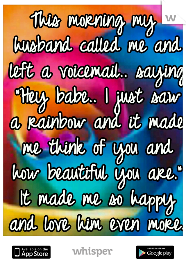 This morning my husband called me and left a voicemail.. saying "Hey babe.. I just saw a rainbow and it made me think of you and how beautiful you are." It made me so happy and love him even more. ♥