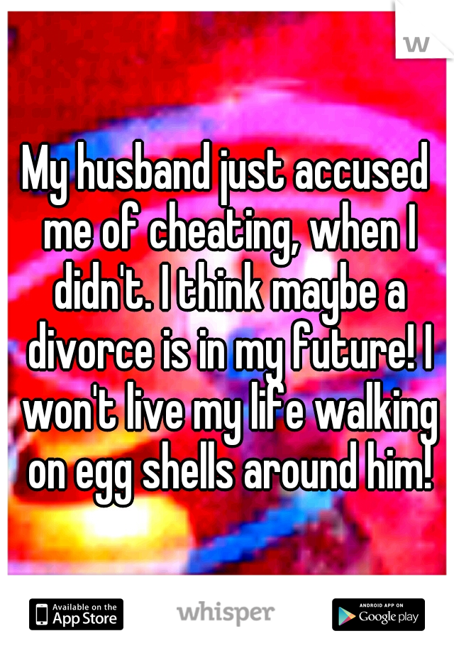 My husband just accused me of cheating, when I didn't. I think maybe a divorce is in my future! I won't live my life walking on egg shells around him!