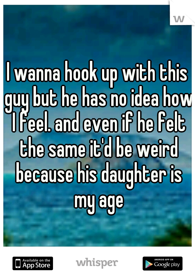 I wanna hook up with this guy but he has no idea how I feel. and even if he felt the same it'd be weird because his daughter is my age