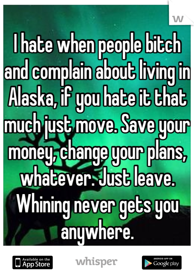 I hate when people bitch and complain about living in Alaska, if you hate it that much just move. Save your money, change your plans, whatever. Just leave. Whining never gets you anywhere.