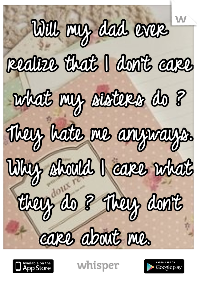 Will my dad ever realize that I don't care what my sisters do ? They hate me anyways. Why should I care what they do ? They don't care about me. 