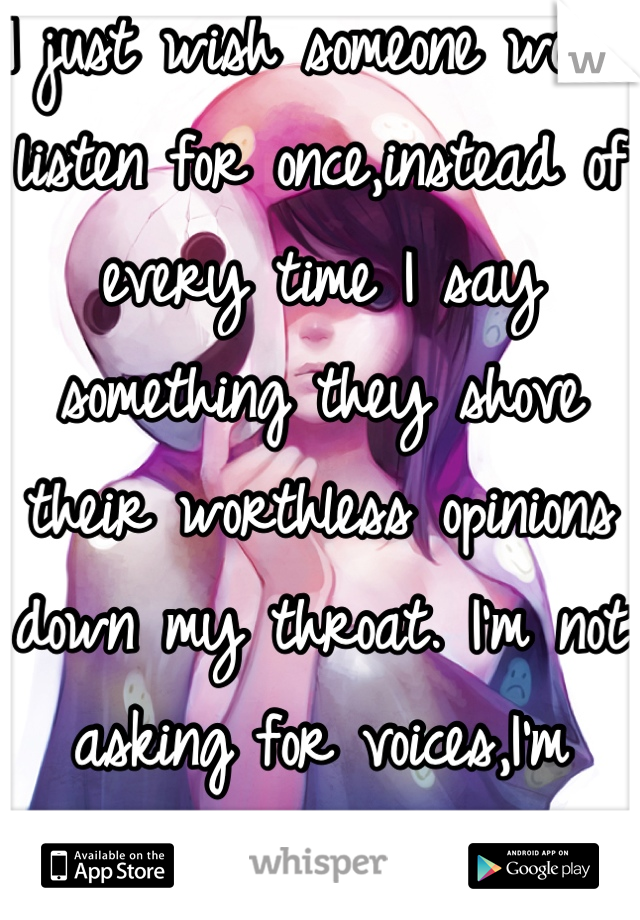 I just wish someone would listen for once,instead of every time I say something they shove their worthless opinions down my throat. I'm not asking for voices,I'm asking for ears.