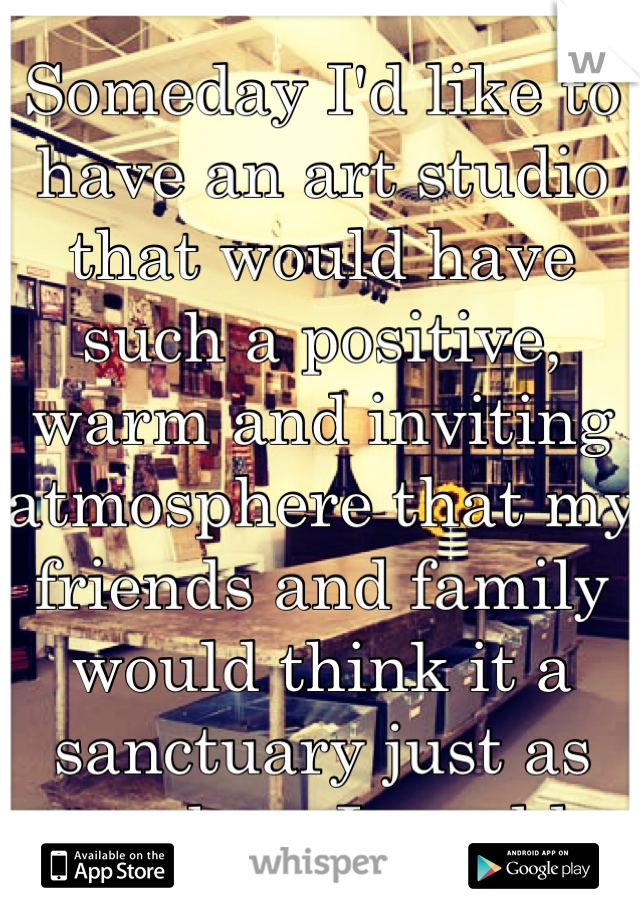 Someday I'd like to have an art studio that would have such a positive, warm and inviting atmosphere that my friends and family would think it a sanctuary just as much as I would.