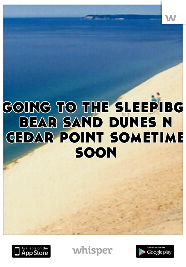 going to the sleepibg bear sand dunes n cedar point sometime soon