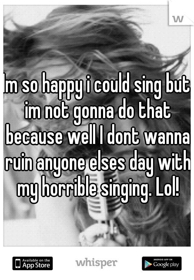 Im so happy i could sing but im not gonna do that because well I dont wanna ruin anyone elses day with my horrible singing. Lol!