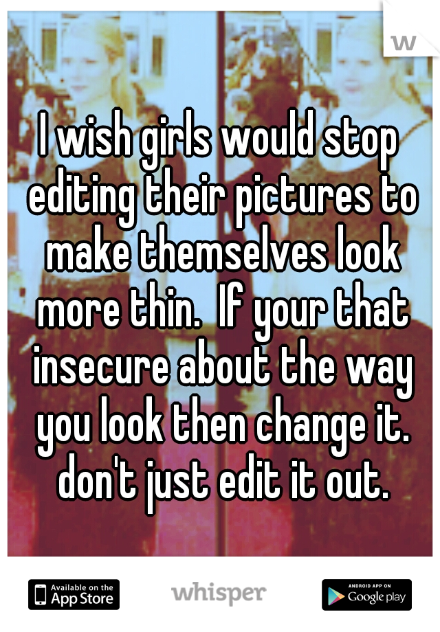 I wish girls would stop editing their pictures to make themselves look more thin.  If your that insecure about the way you look then change it. don't just edit it out.