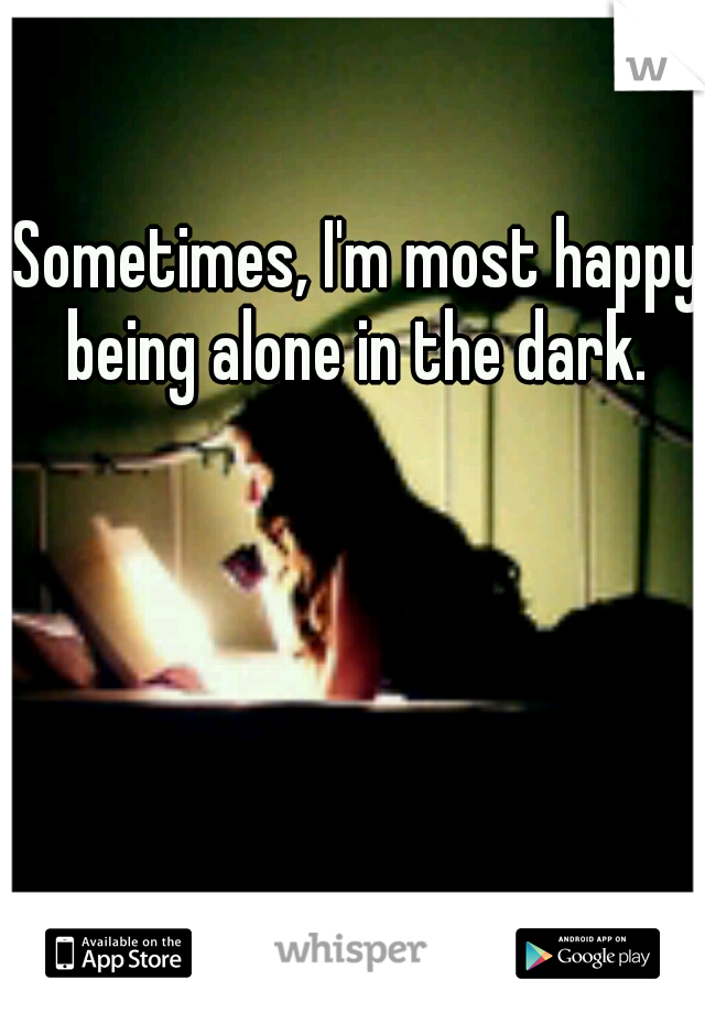 Sometimes, I'm most happy being alone in the dark. 