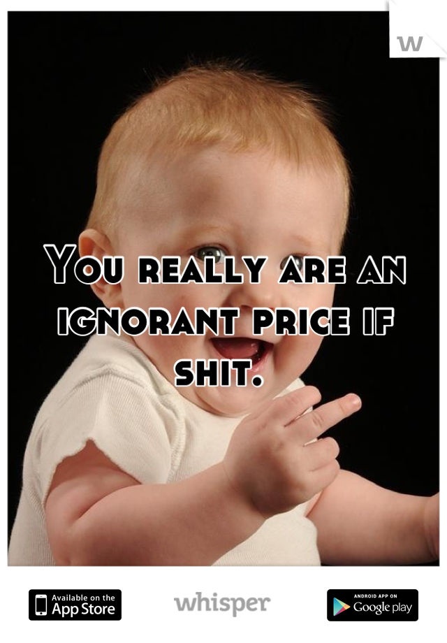 You really are an ignorant price if shit. 