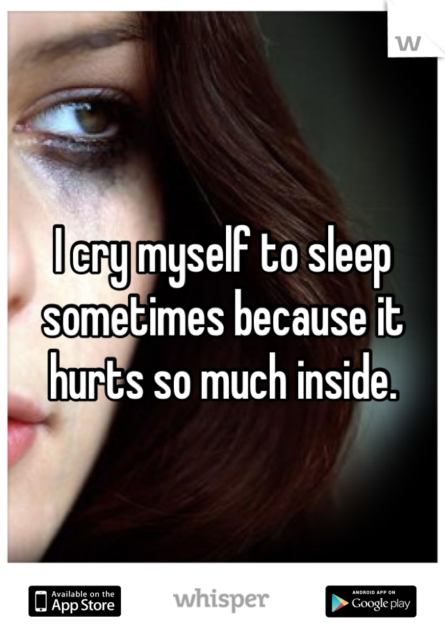 I cry myself to sleep sometimes because it hurts so much inside.