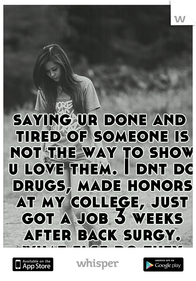 saying ur done and tired of someone is not the way to show u love them. I dnt do drugs, made honors at my college, just got a job 3 weeks after back surgy. what else do they want from me