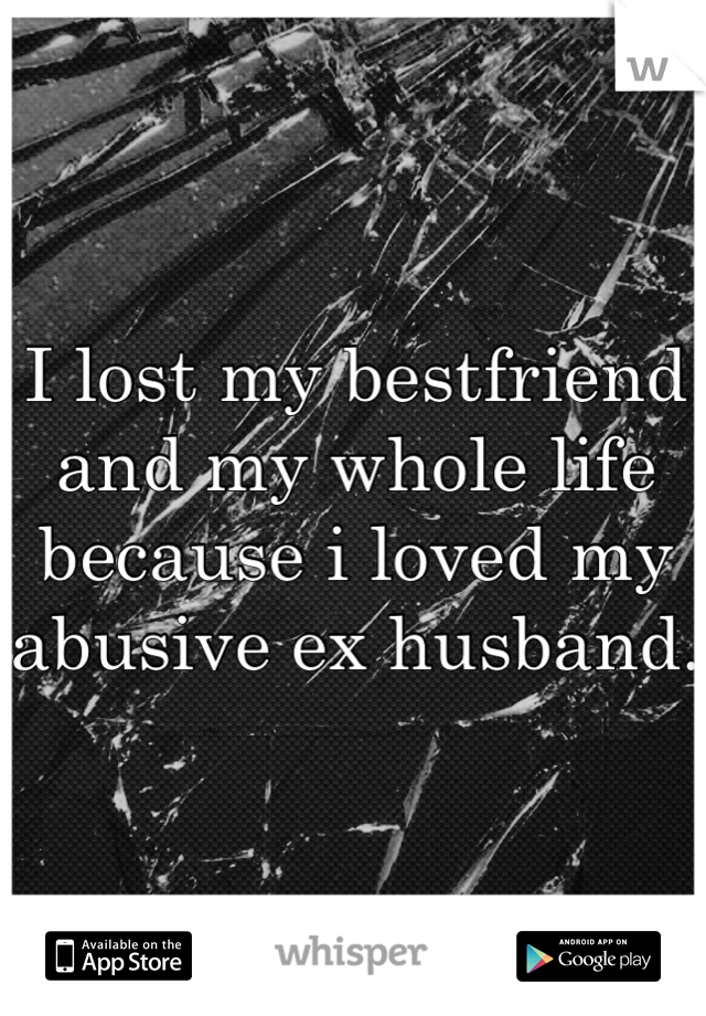 I lost my bestfriend and my whole life because i loved my abusive ex husband.