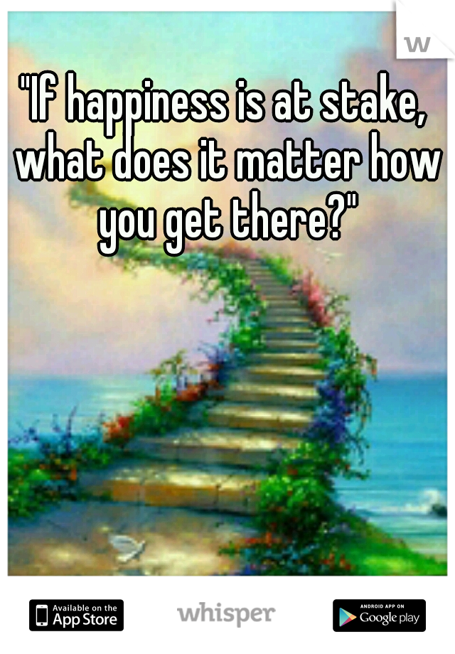 "If happiness is at stake, what does it matter how you get there?"