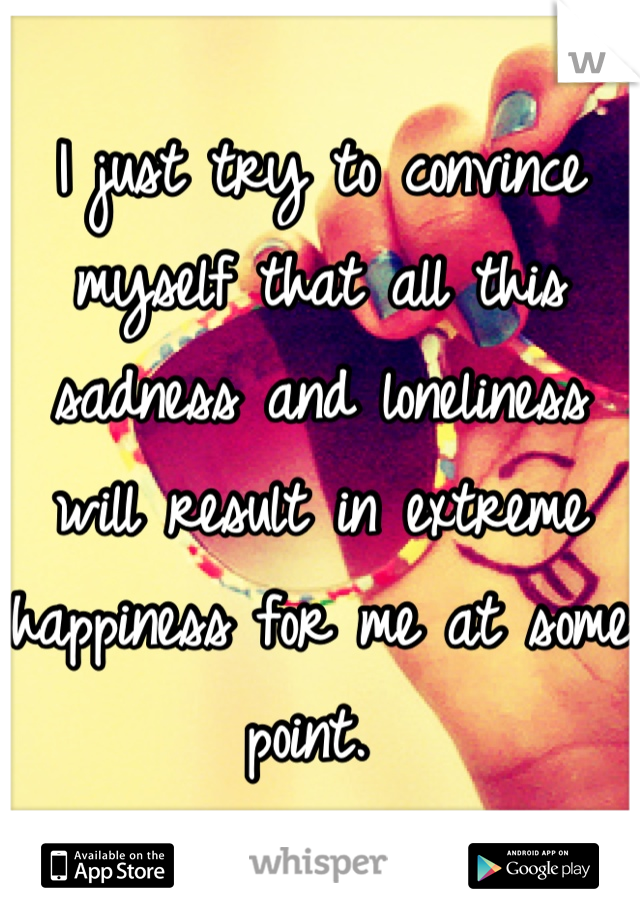 I just try to convince myself that all this sadness and loneliness will result in extreme happiness for me at some point. 