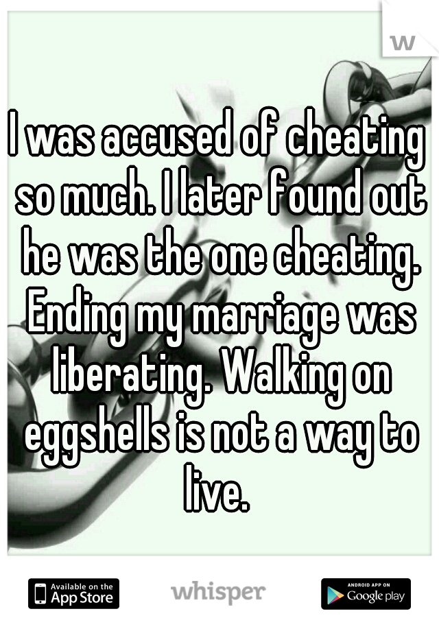 I was accused of cheating so much. I later found out he was the one cheating. Ending my marriage was liberating. Walking on eggshells is not a way to live. 