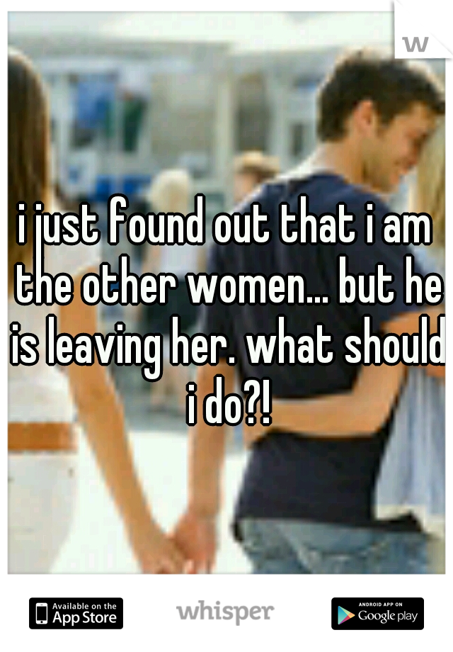 i just found out that i am the other women... but he is leaving her. what should i do?!