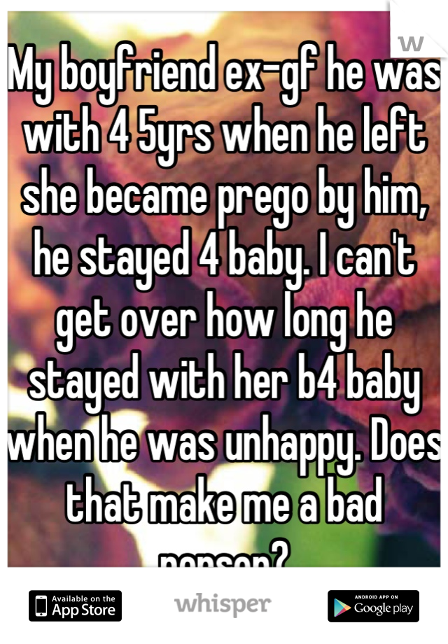 My boyfriend ex-gf he was with 4 5yrs when he left she became prego by him, he stayed 4 baby. I can't get over how long he stayed with her b4 baby when he was unhappy. Does that make me a bad person?